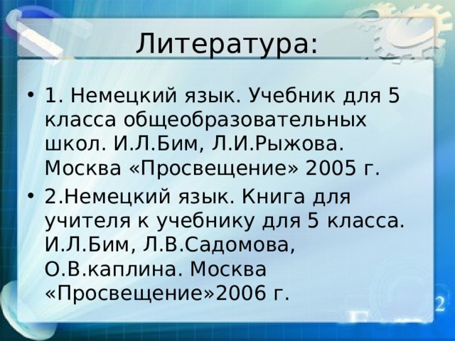 Литература: 1. Немецкий язык. Учебник для 5 класса общеобразовательных школ. И.Л.Бим, Л.И.Рыжова. Москва «Просвещение» 2005 г. 2.Немецкий язык. Книга для учителя к учебнику для 5 класса. И.Л.Бим, Л.В.Садомова, О.В.каплина. Москва «Просвещение»2006 г. 