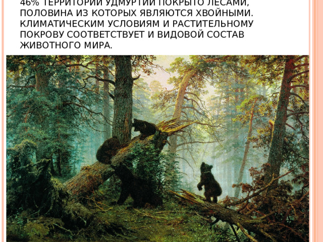 46% ТЕРРИТОРИИ УДМУРТИИ ПОКРЫТО ЛЕСАМИ, ПОЛОВИНА ИЗ КОТОРЫХ ЯВЛЯЮТСЯ ХВОЙНЫМИ. КЛИМАТИЧЕСКИМ УСЛОВИЯМ И РАСТИТЕЛЬНОМУ ПОКРОВУ СООТВЕТСТВУЕТ И ВИДОВОЙ СОСТАВ ЖИВОТНОГО МИРА.   