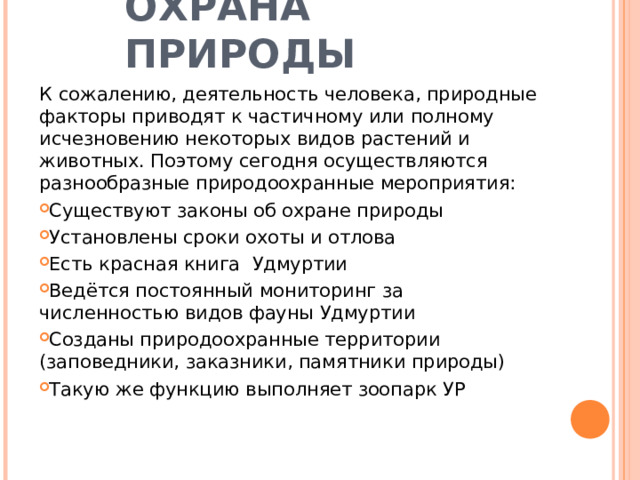ОХРАНА ПРИРОДЫ К сожалению, деятельность человека, природные факторы приводят к частичному или полному исчезновению некоторых видов растений и животных. Поэтому сегодня осуществляются разнообразные природоохранные мероприятия: Существуют законы об охране природы Установлены сроки охоты и отлова Есть красная книга Удмуртии Ведётся постоянный мониторинг за численностью видов фауны Удмуртии Созданы природоохранные территории (заповедники, заказники, памятники природы) Такую же функцию выполняет зоопарк УР  