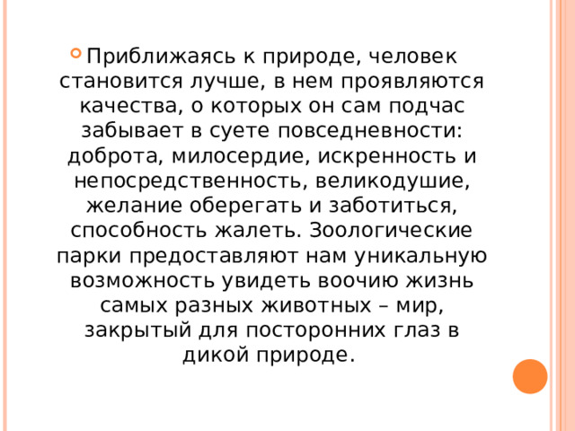Приближаясь к природе, человек становится лучше, в нем проявляются качества, о которых он сам подчас забывает в суете повседневности: доброта, милосердие, искренность и непосредственность, великодушие, желание оберегать и заботиться, способность жалеть. Зоологические парки предоставляют нам уникальную возможность увидеть воочию жизнь самых разных животных – мир, закрытый для посторонних глаз в дикой природе.  