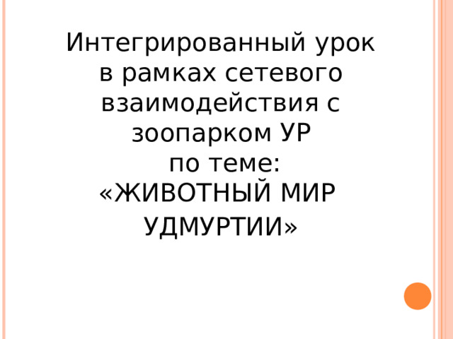 Интегрированный урок  в рамках сетевого взаимодействия с зоопарком УР  по теме:  «ЖИВОТНЫЙ МИР УДМУРТИИ»   