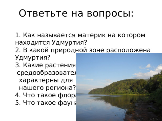 Ответьте на вопросы:   1. Как называется материк на котором находится Удмуртия? 2. В какой природной зоне расположена Удмуртия? 3. Какие растения-  средообразователи  характерны для  нашего региона? 4. Что такое флора? 5. Что такое фауна? 