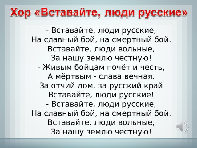 - Вставайте, люди русские,  На славный бой, на смертный бой.  Вставайте, люди вольные,  За нашу землю честную! - Живым бойцам почёт и честь,  А мёртвым - слава вечная.  За отчий дом, за русский край  Вставайте, люди русские! - Вставайте, люди русские,  На славный бой, на смертный бой.  Вставайте, люди вольные,  За нашу землю честную! 