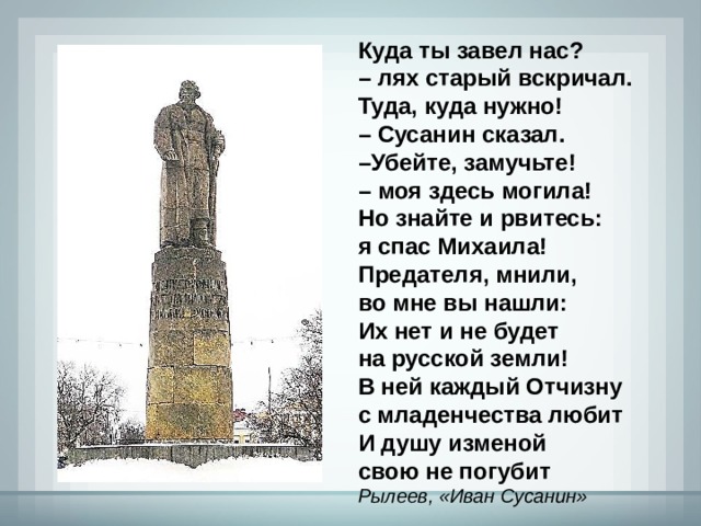Куда ты завел нас? – лях старый вскричал. Туда, куда нужно! – Сусанин сказал. – Убейте, замучьте! – моя здесь могила! Но знайте и рвитесь: я спас Михаила! Предателя, мнили, во мне вы нашли: Их нет и не будет на русской земли! В ней каждый Отчизну с младенчества любит И душу изменой свою не погубит Рылеев, «Иван Сусанин» 