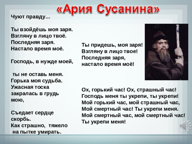 Чуют правду…  Ты взойдёшь моя заря. Взгляну в лицо твоё. Последняя заря. Настало время моё.   Господь, в нужде моей,  ты не оставь меня. Горька моя судьба. Ужасная тоска закралась в грудь мою,   Съедает сердце скорбь. Как страшно, тяжело  на пытке умирать.      Ты придешь, моя заря! Взгляну в лицо твое! Последняя заря, настало время моё!     Ох, горький час! Ох, страшный час! Господь меня ты укрепи, ты укрепи! Мой горький час, мой страшный час, Мой смертный час! Ты укрепи меня. Мой смертный час, мой смертный час! Ты укрепи меня! 