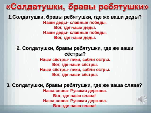 1.Солдатушки, бравы ребятушки, где же ваши деды? Наши деды- славные победы. Вот, где наши деды. Наши деды- славные победы. Вот, где наши деды.  2. Солдатушки, бравы ребятушки, где же ваши сёстры? Наши сёстры- пики, сабли остры. Вот, где наши сёстры. Наши сёстры- пики, сабли остры. Вот, где наши сёстры.  3. Солдатушки, бравы ребятушки, где же ваша слава? Наша слава- Русская держава. Вот, где наша слава! Наша слава- Русская держава. Вот, где наша слава! 