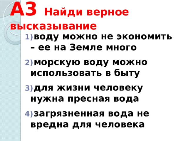 А3 Найди верное высказывание  воду можно не экономить – ее на Земле много   морскую воду можно использовать в быту   для жизни человеку нужна пресная вода   загрязненная вода не вредна для человека 