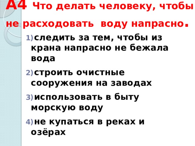 А4 Что делать человеку, чтобы не расходовать воду напрасно .  следить за тем, чтобы из крана напрасно не бежала вода   строить очистные сооружения на заводах   использовать в быту морскую воду   не купаться в реках и озёрах 
