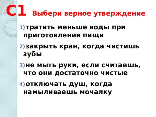 С1 Выбери верное утверждение  тратить меньше воды при приготовлении пищи   закрыть кран, когда чистишь зубы   не мыть руки, если считаешь, что они достаточно чистые   отключать душ, когда намыливаешь мочалку 