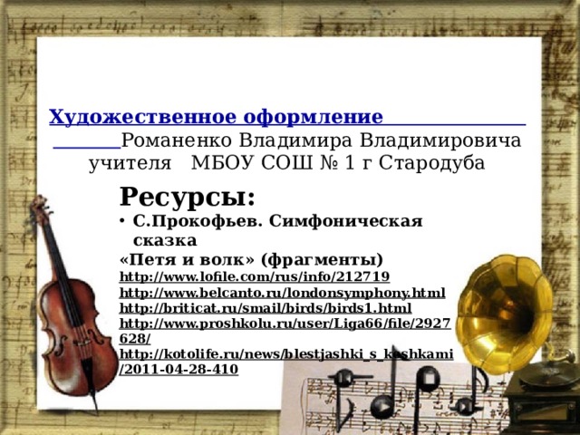Художественное оформление Романенко Владимира Владимировича учителя МБОУ СОШ № 1 г Стародуба   Ресурсы: С.Прокофьев. Симфоническая сказка «Петя и волк» (фрагменты) http://www.lofile.com/rus/info/212719 http://www.belcanto.ru/londonsymphony.html http://briticat.ru/smail/birds/birds1.html http://www.proshkolu.ru/user/Liga66/file/2927628/  http://kotolife.ru/news/blestjashki_s_koshkami/2011-04-28-410    