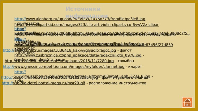 Источники информации http:// www.alenberg.ru/upload/PREVIEW/1075x373/fromfile/pc3le8.jpg  - синтезатор http://www.clipartkid.com/images/323/clip-art-violin-cliparts-co-6vwV2z-clipart.png  - скрипка http:// www.studfiles.ru/html/2706/488/html_XDWE4qaUZc.AqRA/htmlconvd-nrZvsD_html_3b08c7f5.jpg  - барабан http://www.clipartkid.com/images/28/cartoon-cello-drawing-clipart-best-IWQ3yf-clipart.png  - виолончель http:// www.shropshiremusicservice.org.uk/userfiles/images/Double-Bass.jpg  - контрабас http://orig09.deviantart.net/7fa8/f/2008/331/5/0/505b1aaa19bf5d1a3e63456f27d859ac.jpg  - комната http:// unpictures.ru/images/1036418_kak-vyglyadit-fagot.jpg  - фагот http://www.zusbreznice.cz/php_aplikace/data/redakcniFoto_0978.jpg  - бамбуковая флейта пана http://two-sonnik.ru/wp-content/uploads/2015/11/7280.jpg  - тромбон http:// www.gnessincompetition.com/images/myfolder/clarinet.jpg  - кларет http:// www.muzzshop.ru/obj/img/wmarket/aa_sl/zoom/03amati_abb_323s_0.jpg  - туба http:// pccoo.cn/bbs/20130403/20134318532854.jpg  - фон титульного слайда http:// vse-dla-detej.portal-mega.ru/msr29.gif  - расположение инструментов 