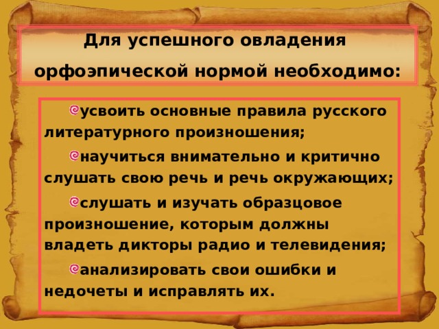 Для успешного овладения орфоэпической нормой необходимо: усвоить основные правила русского литературного произношения; научиться внимательно и критично слушать свою речь и речь окружающих; слушать и изучать образцовое произношение, которым должны владеть дикторы радио и телевидения; анализировать свои ошибки и недочеты и исправлять их.  