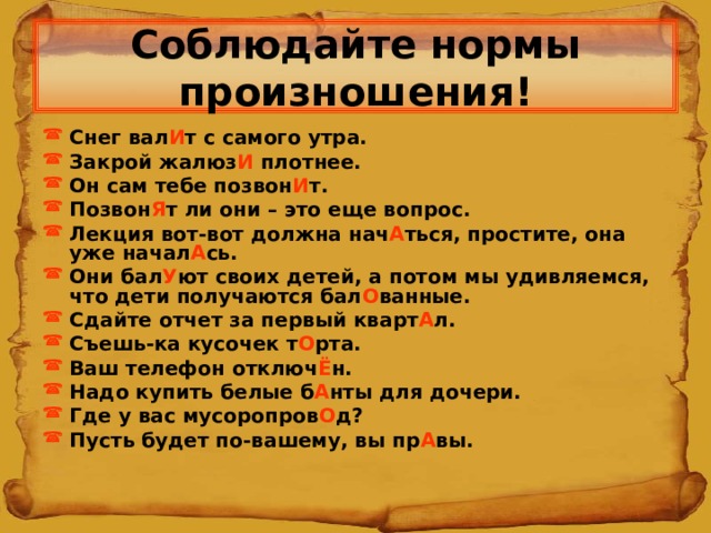 Соблюдайте нормы произношения! Снег вал И т с самого утра. Закрой жалюз И плотнее. Он сам тебе позвон И т. Позвон Я т ли они – это еще вопрос. Лекция вот-вот должна нач А ться, простите, она уже начал А сь. Они бал У ют своих детей, а потом мы удивляемся, что дети получаются бал О ванные. Сдайте отчет за первый кварт А л. Съешь-ка кусочек т О рта. Ваш телефон отключ Ё н. Надо купить белые б А нты для дочери. Где у вас мусоропров О д? Пусть будет по-вашему, вы пр А вы.  