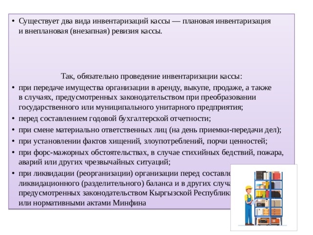 Существует два вида инвентаризаций кассы — плановая инвентаризация и внеплановая (внезапная) ревизия кассы. Так, обязательно проведение инвентаризации кассы: при передаче имущества организации в аренду, выкупе, продаже, а также в случаях, предусмотренных законодательством при преобразовании государственного или муниципального унитарного предприятия; перед составлением годовой бухгалтерской отчетности; при смене материально ответственных лиц (на день приемки-передачи дел); при установлении фактов хищений, злоупотреблений, порчи ценностей; при форс-мажорных обстоятельствах, в случае стихийных бедствий, пожара, аварий или других чрезвычайных ситуаций; при ликвидации (реорганизации) организации перед составлением ликвидационного (разделительного) баланса и в других случаях, предусмотренных законодательством Кыргызской Республики или нормативными актами Минфина  