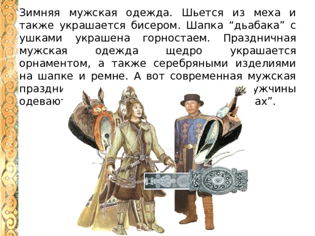 Зимняя мужская одежда. Шьется из меха и также украшается бисером. Шапка “дьабака” с ушками украшена горностаем. Праздничная мужская одежда щедро украшается орнаментом, а также серебряными изделиями на шапке и ремне. А вот современная мужская праздничная одежда. Такую одежду мужчины одевают в торжества и на праздник “Ысыах”. 