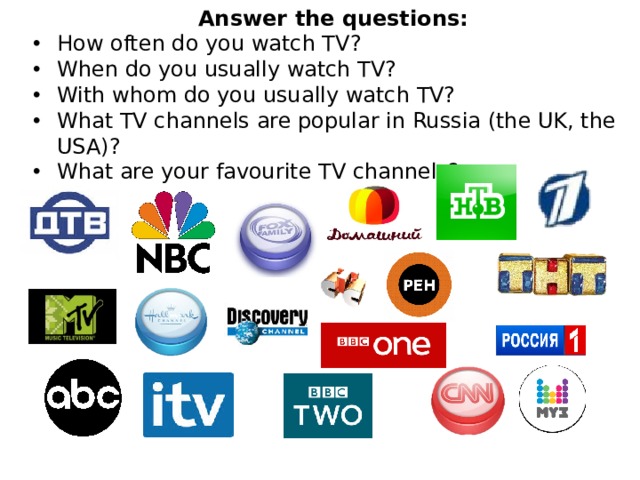 Answer the questions: How often do you watch TV? When do you usually watch TV? With whom do you usually watch TV? What TV channels are popular in Russia (the UK, the USA)? What are your favourite TV channels? 