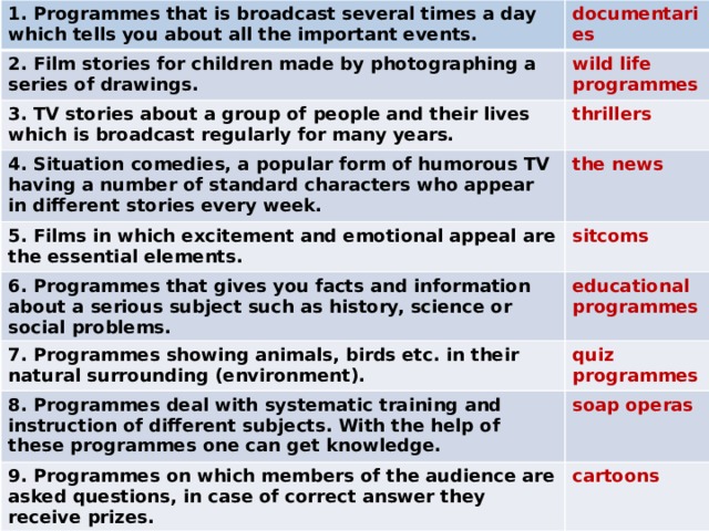 1. Programmes that is broadcast several times a day which tells you about all the important events. documentaries 2. Film stories for children made by photographing a series of drawings. wild life programmes 3. TV stories about a group of people and their lives which is broadcast regularly for many years. thrillers 4. Situation comedies, a popular form of humorous TV having a number of standard characters who appear in different stories every week. the news 5. Films in which excitement and emotional appeal are the essential elements. sitcoms 6. Programmes that gives you facts and information about a serious subject such as history, science or social problems. educational programmes 7. Programmes showing animals, birds etc. in their natural surrounding (environment). quiz programmes 8. Programmes deal with systematic training and instruction of different subjects. With the help of these programmes one can get knowledge. 9. Programmes on which members of the audience are asked questions, in case of correct answer they receive prizes. soap operas cartoons 