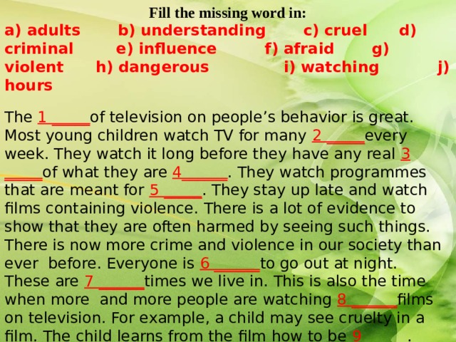 Fill the missing word in: a) adults b) understanding c) cruel d) criminal e) influence f) afraid g) violent h) dangerous i) watching j) hours   The 1 _____ of television on people’s behavior is great. Most young children watch TV for many 2 _____ every week. They watch it long before they have any real 3 _____ of what they are 4______ . They watch programmes that are meant for 5 _____ . They stay up late and watch films containing violence. There is a lot of evidence to show that they are often harmed by seeing such things. There is now more crime and violence in our society than ever before. Everyone is 6 ______ to go out at night. These are 7 ______ times we live in. This is also the time when more and more people are watching 8 ______ films on television. For example, a child may see cruelty in a film. The child learns from the film how to be 9______ . Many young people become too excited by violent films and when the film is over they go out and commit 10 _____ acts.  