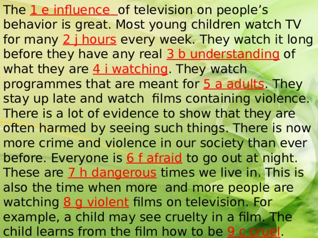 The 1 e influence of television on people’s behavior is great. Most young children watch TV for many 2 j hours every week. They watch it long before they have any real 3 b understanding of what they are 4 i watching . They watch programmes that are meant for 5 a adults . They stay up late and watch films containing violence. There is a lot of evidence to show that they are often harmed by seeing such things. There is now more crime and violence in our society than ever before. Everyone is 6 f afraid to go out at night. These are 7 h dangerous times we live in. This is also the time when more and more people are watching 8 g violent films on television. For example, a child may see cruelty in a film. The child learns from the film how to be 9 c cruel . Many young people become too excited by violent films and when the film is over they go out and commit 10 d criminal acts. 