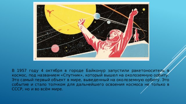 В 1957 году 4 октября в городе Байконур запустили ракетоноситель в космос, под названием «Спутник», который вышел на околоземную орбиту. Это самый первый объект в мире, выведенный на околоземную орбиту. Это событие и стало толчком для дальнейшего освоения космоса не только в СССР, но и во всём мире. 
