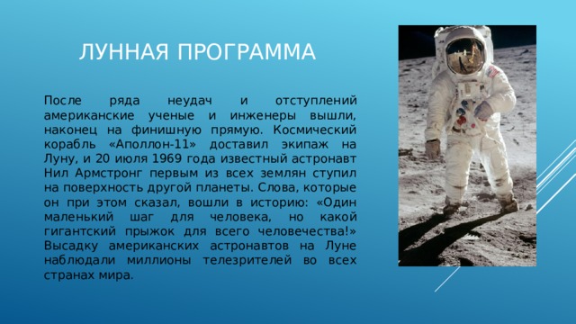Лунная программа После ряда неудач и отступлений американские ученые и инженеры вышли, наконец на финишную прямую. Космический корабль «Аполлон-11» доставил экипаж на Луну, и 20 июля 1969 года известный астронавт Нил Армстронг первым из всех землян ступил на поверхность другой планеты. Слова, которые он при этом сказал, вошли в историю: «Один маленький шаг для человека, но какой гигантский прыжок для всего человечества!» Высадку американских астронавтов на Луне наблюдали миллионы телезрителей во всех странах мира. 