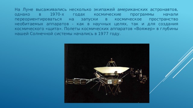 На Луне высаживались несколько экипажей американских астронавтов, однако в 1970-х годах космические программы начали переориентироваться на запуски в космическое пространство необитаемых аппаратов - как в научных целях, так и для создания космического «щита». Полеты космических аппаратов «Вояжер» в глубины нашей Солнечной системы начались в 1977 году.  