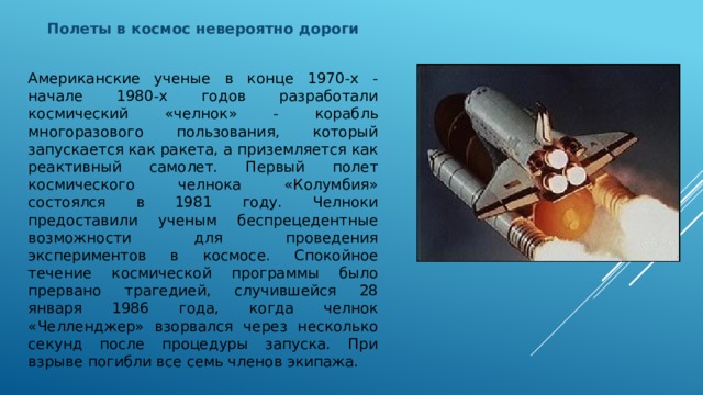 Полеты в космос невероятно дороги   Американские ученые в конце 1970-х - начале 1980-х годов разработали космический «челнок» - корабль многоразового пользования, который запускается как ракета, а приземляется как реактивный самолет. Первый полет космического челнока «Колумбия» состоялся в 1981 году. Челноки предоставили ученым беспрецедентные возможности для проведения экспериментов в космосе. Спокойное течение космической программы было прервано трагедией, случившейся 28 января 1986 года, когда челнок «Челленджер» взорвался через несколько секунд после процедуры запуска. При взрыве погибли все семь членов экипажа. 