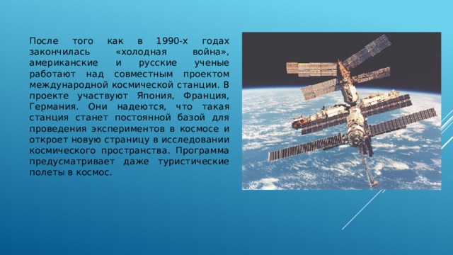 После того как в 1990-х годах закончилась «холодная война», американские и русские ученые работают над совместным проектом международной космической станции. В проекте участвуют Япония, Франция, Германия. Они надеются, что такая станция станет постоянной базой для проведения экспериментов в космосе и откроет новую страницу в исследовании космического пространства. Программа предусматривает даже туристические полеты в космос. 