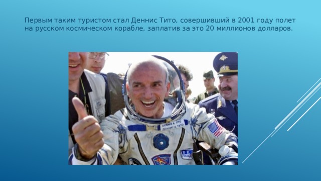 Первым таким туристом стал Деннис Тито, совершивший в 2001 году полет на русском космическом корабле, заплатив за это 20 миллионов долларов. 