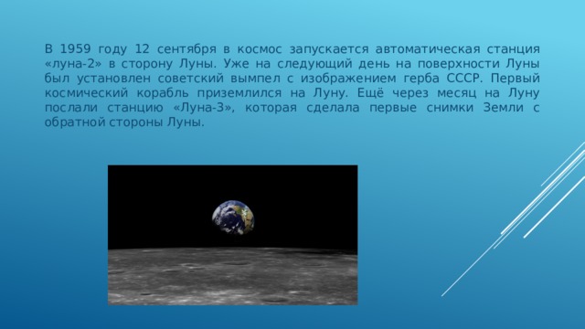 В 1959 году 12 сентября в космос запускается автоматическая станция «луна-2» в сторону Луны. Уже на следующий день на поверхности Луны был установлен советский вымпел с изображением герба СССР. Первый космический корабль приземлился на Луну. Ещё через месяц на Луну послали станцию «Луна-3», которая сделала первые снимки Земли с обратной стороны Луны. 