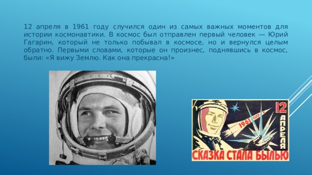 12 апреля в 1961 году случился один из самых важных моментов для истории космонавтики. В космос был отправлен первый человек — Юрий Гагарин, который не только побывал в космосе, но и вернулся целым обратно. Первыми словами, которые он произнес, поднявшись в космос, были: «Я вижу Землю. Как она прекрасна!» 