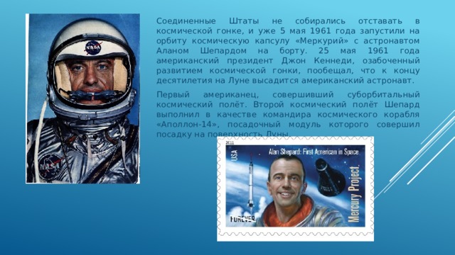 Соединенные Штаты не собирались отставать в космической гонке, и уже 5 мая 1961 года запустили на орбиту космическую капсулу «Меркурий» с астронавтом Аланом Шепардом на борту. 25 мая 1961 года американский президент Джон Кеннеди, озабоченный развитием космической гонки, пообещал, что к концу десятилетия на Луне высадится американский астронавт. Первый американец, совершивший суборбитальный космический полёт. Второй космический полёт Шепард выполнил в качестве командира космического корабля «Аполлон-14», посадочный модуль которого совершил посадку на поверхность Луны. 