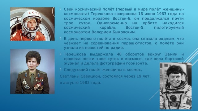 Свой космический полёт (первый в мире полёт женщины-космонавта) Терешкова совершила 16 июня 1963 года на космическом корабле Восток-6, он продолжался почти трое суток. Одновременно на орбите находился космический корабль Восток-5, пилотируемый космонавтом Валерием Быковским. В день первого полёта в космос она сказала родным, что уезжает на соревнования парашютистов, о полёте они узнали из новостей по радио. Терешкова выдержала 48 оборотов вокруг Земли и провела почти трое суток в космосе, где вела бортовой журнал и делала фотографии горизонта. Следующий полёт женщины в космос, Светланы Савицкой, состоялся через 19 лет, в августе 1982 года. 