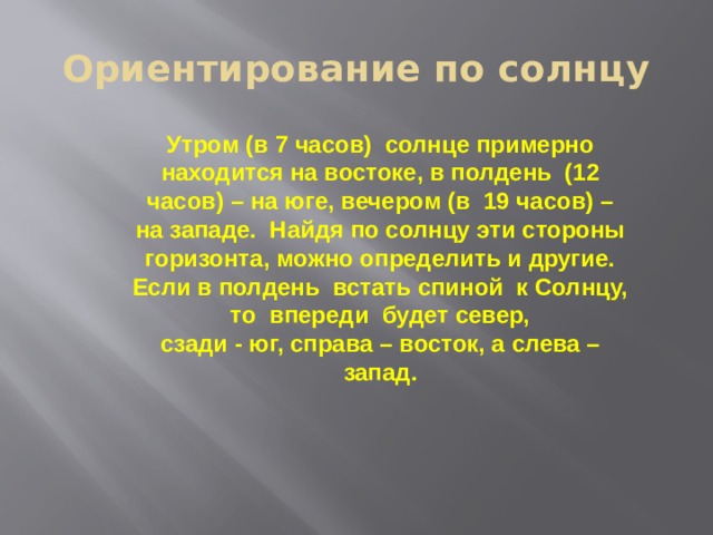 Ориентирование по солнцу Утром (в 7 часов) солнце примерно находится на востоке, в полдень (12 часов) – на юге, вечером (в 19 часов) – на западе. Найдя по солнцу эти стороны горизонта, можно определить и другие. Если в полдень встать спиной к Солнцу, то впереди будет север, сзади - юг, справа – восток, а слева – запад. 