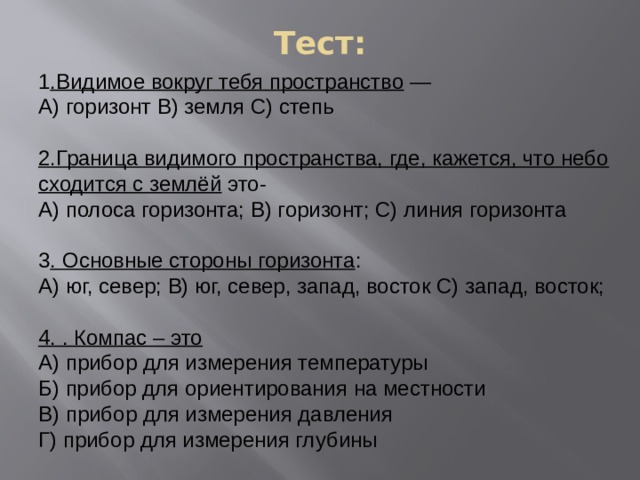 Тест: 1 .Видимое вокруг тебя пространство  — А) горизонт В) земля С) степь 2.Граница видимого пространства, где, кажется, что небо сходится с землёй  это- А) полоса горизонта; В) горизонт; С) линия горизонта 3 . Основные стороны горизонта : А) юг, север; В) юг, север, запад, восток С) запад, восток; 4. . Компас – это А) прибор для измерения температуры Б) прибор для ориентирования на местности В) прибор для измерения давления Г) прибор для измерения глубины 