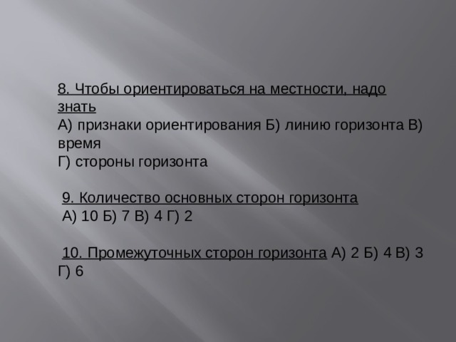 8. Чтобы ориентироваться на местности, надо знать А) признаки ориентирования Б) линию горизонта В) время Г) стороны горизонта   9. Количество основных сторон горизонта   А) 10 Б) 7 В) 4 Г) 2   10. Промежуточных сторон горизонта  А) 2 Б) 4 В) 3 Г) 6 