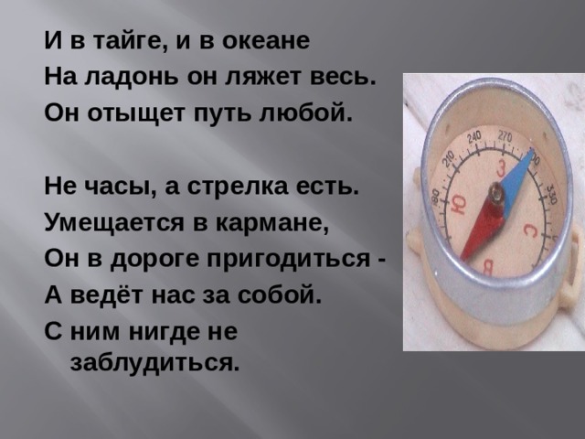 И в тайге, и в океане На ладонь он ляжет весь. Он отыщет путь любой.  Не часы, а стрелка есть. Умещается в кармане, Он в дороге пригодиться - А ведёт нас за собой. С ним нигде не заблудиться. 