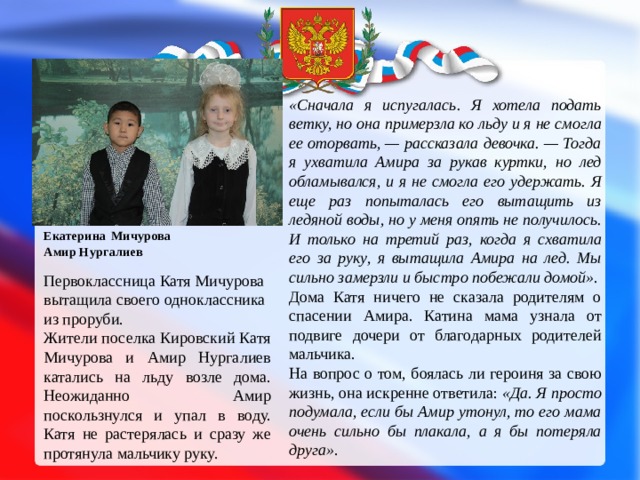 «Сначала я испугалась. Я хотела подать ветку, но она примерзла ко льду и я не смогла ее оторвать, — рассказала девочка. — Тогда я ухватила Амира за рукав куртки, но лед обламывался, и я не смогла его удержать. Я еще раз попыталась его вытащить из ледяной воды, но у меня опять не получилось. И только на третий раз, когда я схватила его за руку, я вытащила Амира на лед. Мы сильно замерзли и быстро побежали домой» . Дома Катя ничего не сказала родителям о спасении Амира. Катина мама узнала от подвиге дочери от благодарных родителей мальчика. На вопрос о том, боялась ли героиня за свою жизнь, она искренне ответила:  «Да. Я просто подумала, если бы Амир утонул, то его мама очень сильно бы плакала, а я бы потеряла друга» . Екатерина  Мичурова  Амир Нургалиев Первоклассница Катя Мичурова вытащила своего одноклассника из проруби. Жители поселка Кировский Катя Мичурова и Амир Нургалиев катались на льду возле дома. Неожиданно Амир поскользнулся и упал в воду. Катя не растерялась и сразу же протянула мальчику руку. 