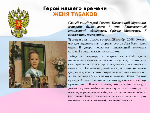 Герой нашего времени  ЖЕНЯ ТАБАКОВ   Самый юный герой России. Настоящий Мужчина, которому было всего 7 лет. Единственный семилетний обладатель Ордена Мужества. К сожалению, посмертно. Трагедия разыгралась вечером 28 ноября 2008г. Женя и его двенадцатилетняя старшая сестра Яна были дома одни. В дверь позвонил неизвестный мужчина, который представился почтальоном. Войдя в квартиру и закрыв за собой дверь, «почтальон» вместо письма достал нож и, схватив Яну, стал требовать, чтобы дети отдали ему все деньги и ценности. Получив от детей ответ, что они не знают, где деньги, преступник потребовал от Жени искать их, а сам потащил Яну в ванную комнату. Женя схватил кухонный нож и в отчаянии воткнул его в поясницу преступника. Взвыв от боли, тот ослабил хватку, и девочка сумела выбежать из квартиры за помощью. В ярости, вырвав нож из себя, стал вонзать его в ребенка (на теле Жени насчитали восемь колотых ран, несовместимых с жизнью), после чего бежал. 