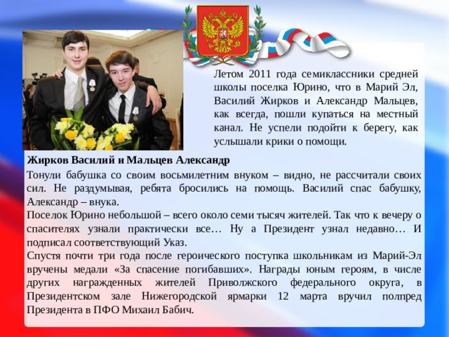 Летом 2011 года семиклассники средней школы поселка Юрино, что в Марий Эл, Василий Жирков и Александр Мальцев, как всегда, пошли купаться на местный канал. Не успели подойти к берегу, как услышали крики о помощи. Жирков Василий и Мальцев Александр  Тонули бабушка со своим восьмилетним внуком – видно, не рассчитали своих сил. Не раздумывая, ребята бросились на помощь. Василий спас бабушку, Александр – внука. Поселок Юрино небольшой – всего около семи тысяч жителей. Так что к вечеру о спасителях узнали практически все… Ну а Президент узнал недавно… И подписал соответствующий Указ. Спустя почти три года после героического поступка школьникам из Марий-Эл вручены медали «За спасение погибавших». Награды юным героям, в числе других награжденных жителей Приволжского федерального округа, в Президентском зале Нижегородской ярмарки 12 марта вручил полпред Президента в ПФО Михаил Бабич. 