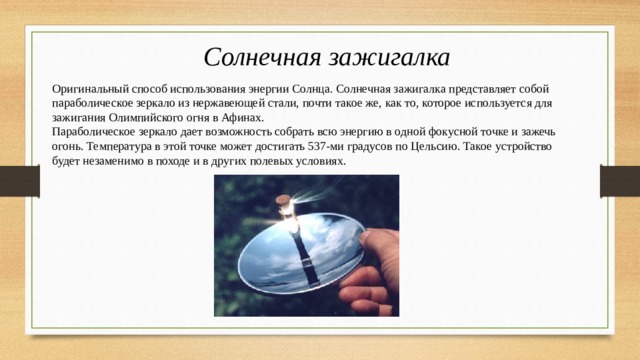 Солнечная зажигалка Оригинальный способ использования энергии Солнца. Солнечная зажигалка представляет собой параболическое зеркало из нержавеющей стали, почти такое же, как то, которое используется для зажигания Олимпийского огня в Афинах. Параболическое зеркало дает возможность собрать всю энергию в одной фокусной точке и зажечь огонь. Температура в этой точке может достигать 537-ми градусов по Цельсию. Такое устройство будет незаменимо в походе и в других полевых условиях. 