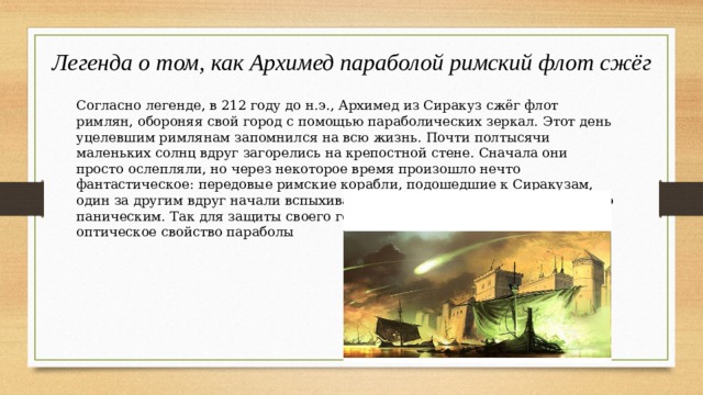 Легенда о том, как Архимед параболой римский флот сжёг Согласно легенде, в 212 году до н.э., Архимед из Сиракуз сжёг флот римлян, обороняя свой город с помощью параболических зеркал. Этот день уцелевшим римлянам запомнился на всю жизнь. Почти полтысячи маленьких солнц вдруг загорелись на крепостной стене. Сначала они просто ослепляли, но через некоторое время произошло нечто фантастическое: передовые римские корабли, подошедшие к Сиракузам, один за другим вдруг начали вспыхивать, как факелы. Бегство римлян было паническим. Так для защиты своего города Архимед использовал оптическое свойство параболы 