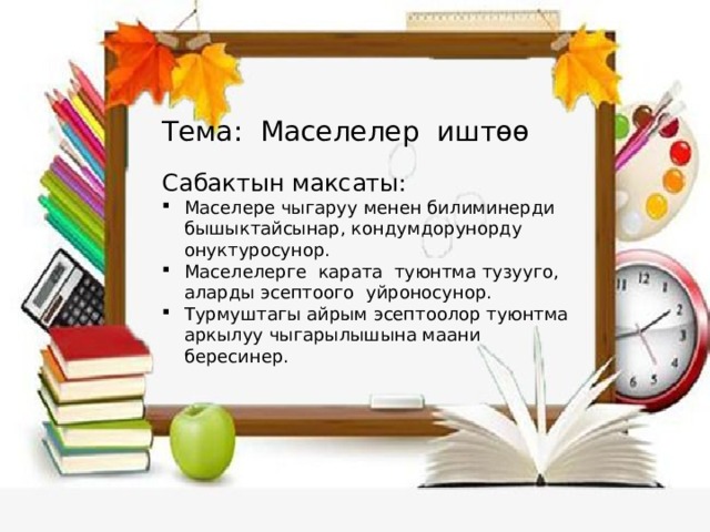 Тема: Маселелер иштөө Сабактын максаты: Маселере чыгаруу менен билиминерди бышыктайсынар, кондумдорунорду онуктуросунор. Маселелерге карата туюнтма тузууго, аларды эсептоого уйроносунор. Турмуштагы айрым эсептоолор туюнтма аркылуу чыгарылышына маани бересинер. 