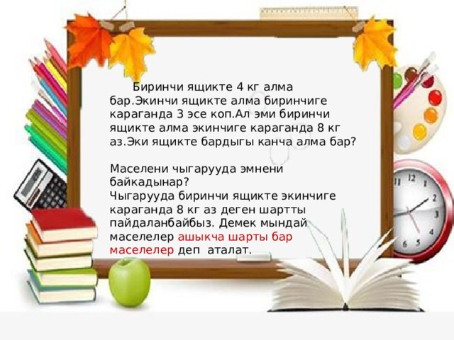  Биринчи ящикте 4 кг алма бар.Экинчи ящикте алма биринчиге караганда 3 эсе коп.Ал эми биринчи ящикте алма экинчиге караганда 8 кг аз.Эки ящикте бардыгы канча алма бар? Маселени чыгарууда эмнени байкадынар? Чыгарууда биринчи ящикте экинчиге караганда 8 кг аз деген шартты пайдаланбайбыз. Демек мындай маселелер ашыкча шарты бар маселелер деп аталат. 