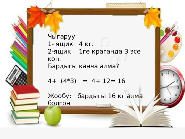 Чыгаруу 1- ящик 4 кг. 2-ящик 1ге краганда 3 эсе коп. Бардыгы канча алма? 4+ (4*3) = 4+ 12= 16 Жообу: бардыгы 16 кг алма болгон . 