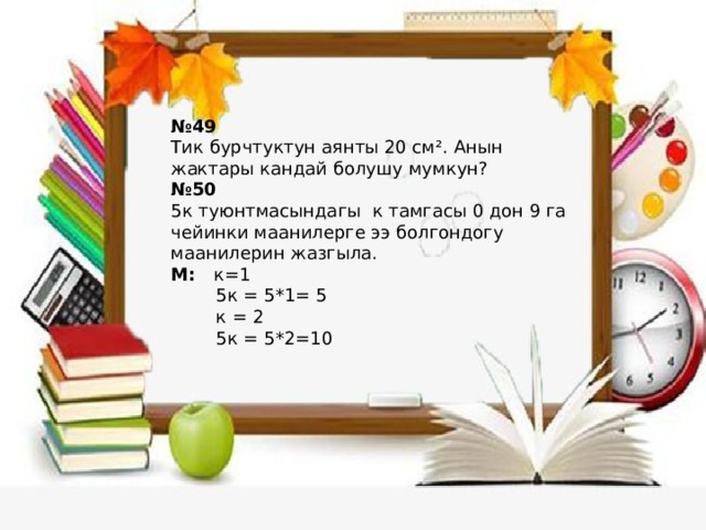 № 49 Тик бурчтуктун аянты 20 см². Анын жактары кандай болушу мумкун? № 50 5к туюнтмасындагы к тамгасы 0 дон 9 га чейинки маанилерге ээ болгондогу маанилерин жазгыла. М: к=1  5к = 5*1= 5  к = 2  5к = 5*2=10 