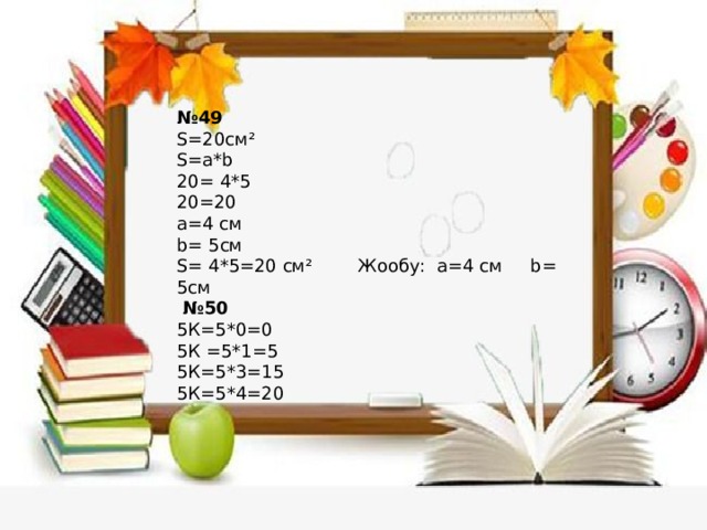 № 49 S=20см² S=a*b 20= 4*5 20=20 a=4 cм b= 5см S= 4*5=20 см² Жообу: a=4 cм b= 5см № 50 5К=5*0=0 5К =5*1=5 5К=5*3=15 5К=5*4=20 