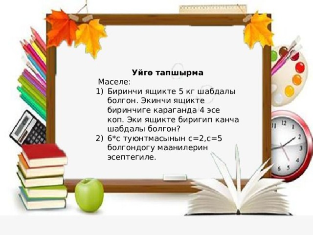 Уйгө тапшырма  Маселе: Биринчи ящикте 5 кг шабдалы болгон. Экинчи ящикте биринчиге караганда 4 эсе коп. Эки ящикте биригип канча шабдалы болгон? 6*с туюнтмасынын с=2,с=5 болгондогу маанилерин эсептегиле. 