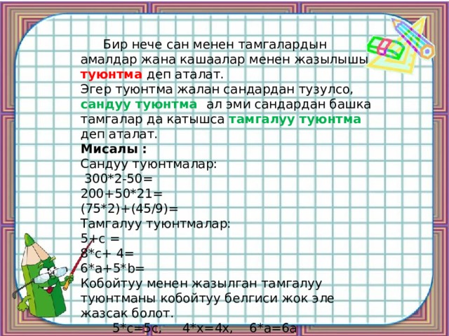  Бир нече сан менен тамгалардын амалдар жана кашаалар менен жазылышы туюнтма деп аталат. Эгер туюнтма жалан сандардан тузулсо, сандуу туюнтма ал эми сандардан башка тамгалар да катышса тамгалуу туюнтма деп аталат. Мисалы : Сандуу туюнтмалар:  300*2-50= 200+50*21= (75*2)+(45/9)= Тамгалуу туюнтмалар: 5+с = 8*с+ 4= 6*а+5*b= Кобойтуу менен жазылган тамгалуу туюнтманы кобойтуу белгиси жок эле жазсак болот.  5*с=5с, 4*х=4х, 6*а=6а 