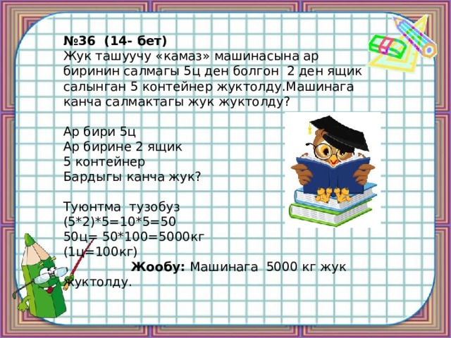 № 36 (14- бет) Жук ташуучу «камаз» машинасына ар биринин салмагы 5ц ден болгон 2 ден ящик салынган 5 контейнер жуктолду.Машинага канча салмактагы жук жуктолду? Ар бири 5ц Ар бирине 2 ящик 5 контейнер Бардыгы канча жук? Туюнтма тузобуз (5*2)*5=10*5=50 50ц= 50*100=5000кг (1ц=100кг)  Жообу: Машинага 5000 кг жук жуктолду. 
